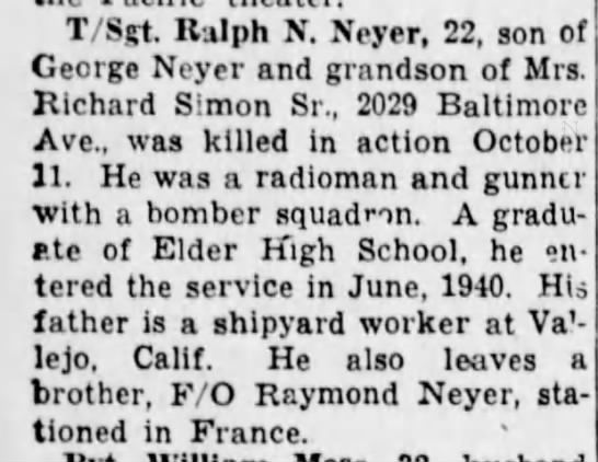 Ralph Richard Neyer was assigned as Radio Operator/Gunner on the Nicholas V Ranger Crew.
He was Killed in Action on 11 October 1944 while flying with the William V Henderson Crew.
Photo from Find a Grave memorial https://www.findagrave.com/memorial/188023596/ralph-richard-neyer Ralph Neyer News Clip.jpeg